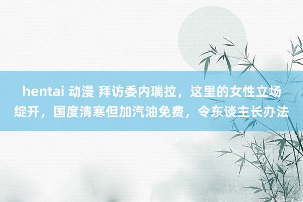 hentai 动漫 拜访委内瑞拉，这里的女性立场绽开，国度清寒但加汽油免费，令东谈主长办法