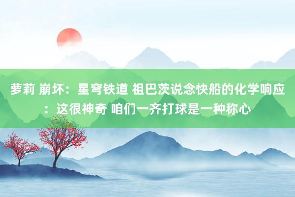萝莉 崩坏：星穹铁道 祖巴茨说念快船的化学响应：这很神奇 咱们一齐打球是一种称心