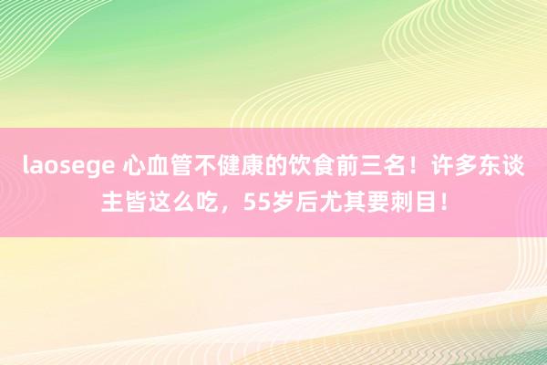 laosege 心血管不健康的饮食前三名！许多东谈主皆这么吃，55岁后尤其要刺目！