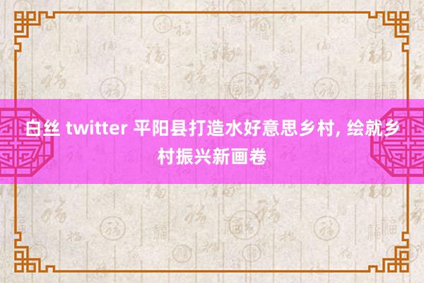 白丝 twitter 平阳县打造水好意思乡村， 绘就乡村振兴新画卷