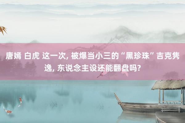 唐嫣 白虎 这一次， 被爆当小三的“黑珍珠”吉克隽逸， 东说念主设还能翻盘吗?