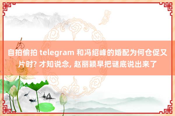 自拍偷拍 telegram 和冯绍峰的婚配为何仓促又片时? 才知说念， 赵丽颖早把谜底说出来了