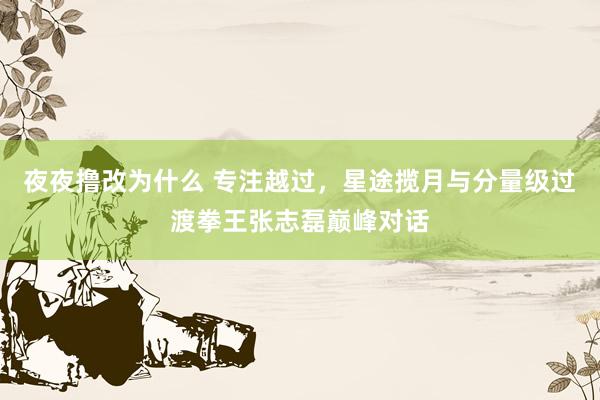 夜夜撸改为什么 专注越过，星途揽月与分量级过渡拳王张志磊巅峰对话