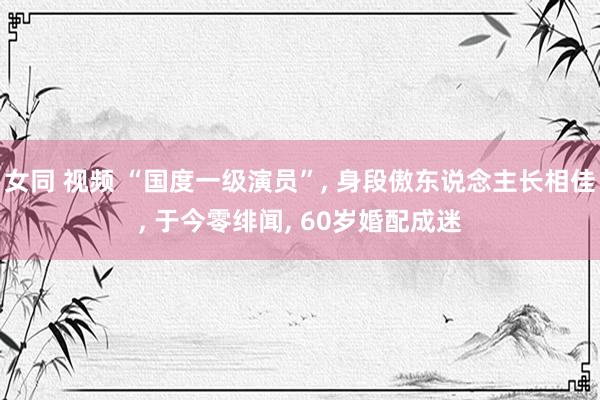 女同 视频 “国度一级演员”， 身段傲东说念主长相佳， 于今零绯闻， 60岁婚配成迷