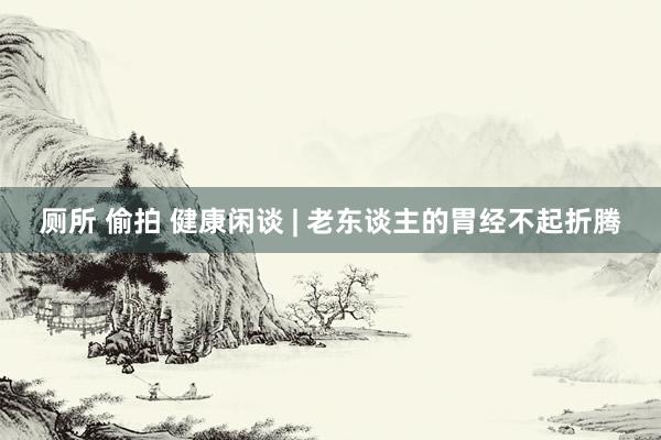 厕所 偷拍 健康闲谈 | 老东谈主的胃经不起折腾