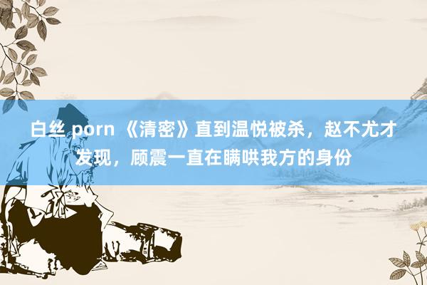 白丝 porn 《清密》直到温悦被杀，赵不尤才发现，顾震一直在瞒哄我方的身份