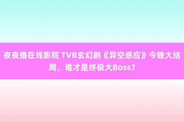夜夜撸在线影院 TVB玄幻剧《异空感应》今晚大结局，谁才是终极大Boss？