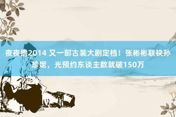 夜夜撸2014 又一部古装大剧定档！张彬彬联袂孙珍妮，光预约东谈主数就破150万