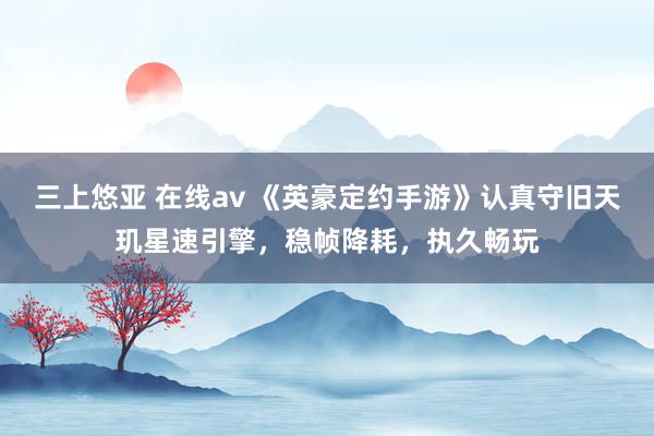 三上悠亚 在线av 《英豪定约手游》认真守旧天玑星速引擎，稳帧降耗，执久畅玩