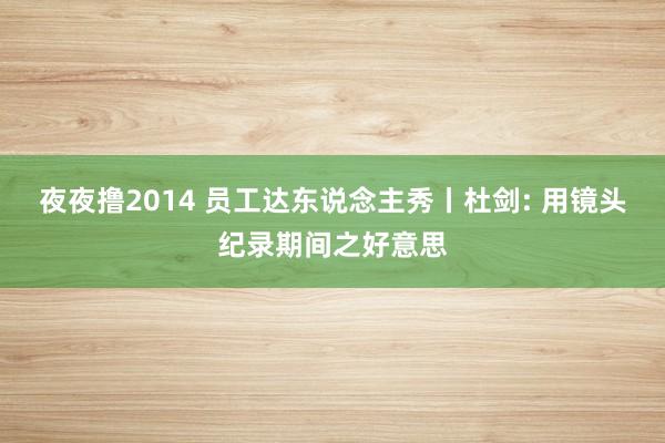 夜夜撸2014 员工达东说念主秀丨杜剑: 用镜头纪录期间之好意思