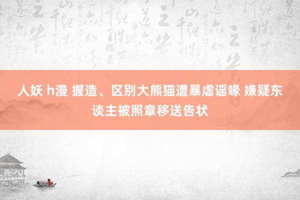 人妖 h漫 握造、区别大熊猫遭暴虐谣喙 嫌疑东谈主被照章移送告状