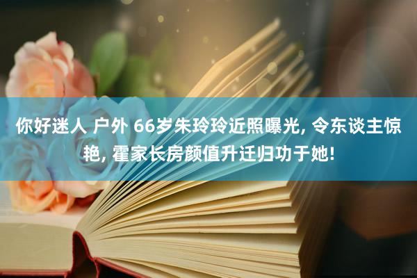 你好迷人 户外 66岁朱玲玲近照曝光， 令东谈主惊艳， 霍家长房颜值升迁归功于她!