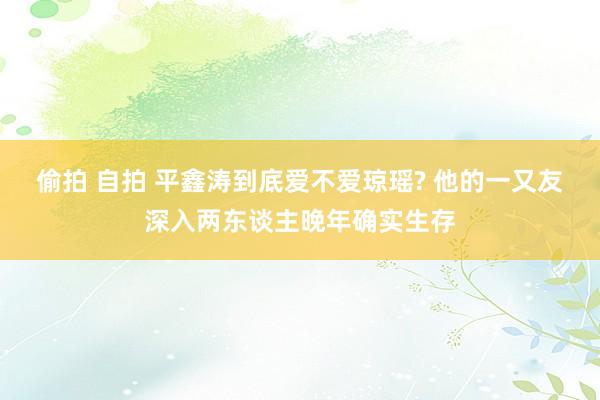 偷拍 自拍 平鑫涛到底爱不爱琼瑶? 他的一又友深入两东谈主晚年确实生存
