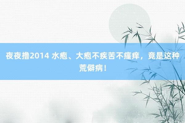 夜夜撸2014 水疱、大疱不疾苦不瘙痒，竟是这种荒僻病！