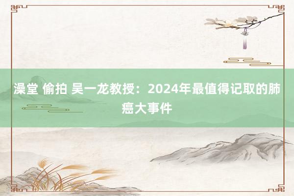 澡堂 偷拍 吴一龙教授：2024年最值得记取的肺癌大事件