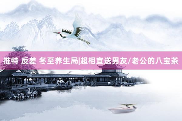 推特 反差 冬至养生局|超相宜送男友/老公的八宝茶