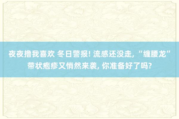 夜夜撸我喜欢 冬日警报! 流感还没走， “缠腰龙”带状疱疹又悄然来袭， 你准备好了吗?