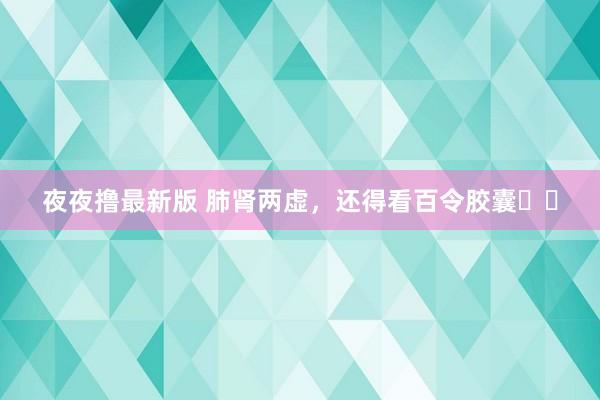 夜夜撸最新版 肺肾两虚，还得看百令胶囊❗️