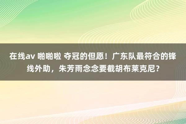 在线av 啪啪啦 夺冠的但愿！广东队最符合的锋线外助，朱芳雨念念要截胡布莱克尼？