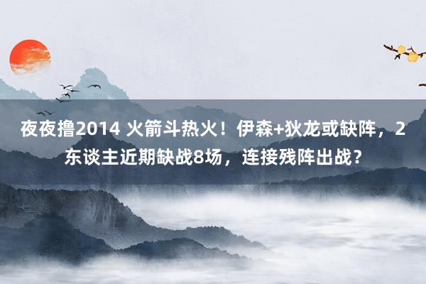 夜夜撸2014 火箭斗热火！伊森+狄龙或缺阵，2东谈主近期缺战8场，连接残阵出战？