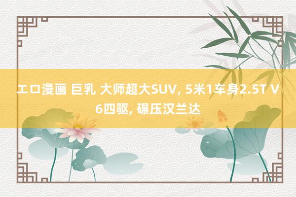 エロ漫画 巨乳 大师超大SUV， 5米1车身2.5T V6四驱， 碾压汉兰达