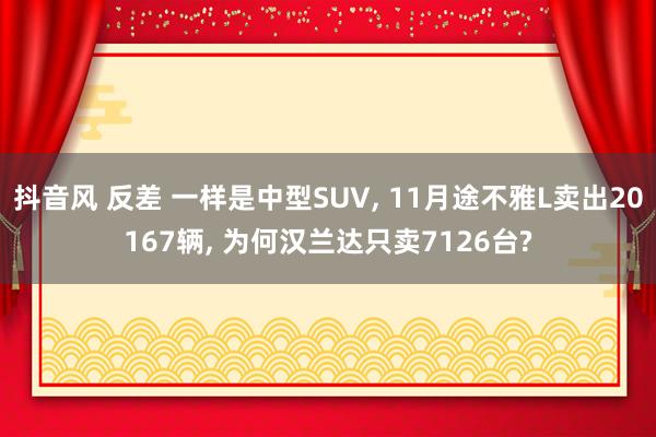 抖音风 反差 一样是中型SUV， 11月途不雅L卖出20167辆， 为何汉兰达只卖7126台?