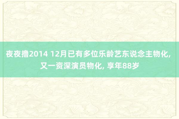 夜夜撸2014 12月已有多位乐龄艺东说念主物化， 又一资深演员物化， 享年88岁