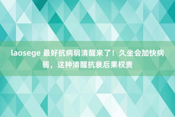 laosege 最好抗病弱清醒来了！久坐会加快病弱，这种清醒抗衰后果权贵