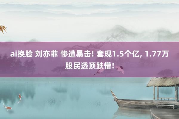 ai换脸 刘亦菲 惨遭暴击! 套现1.5个亿， 1.77万股民透顶跌懵!