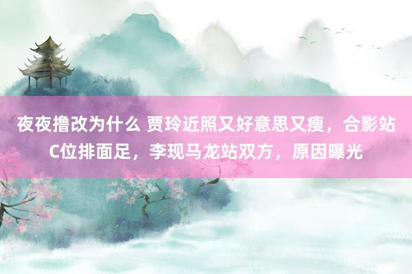夜夜撸改为什么 贾玲近照又好意思又瘦，合影站C位排面足，李现马龙站双方，原因曝光