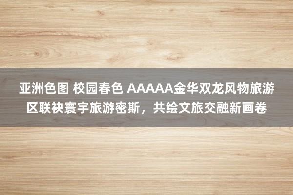 亚洲色图 校园春色 AAAAA金华双龙风物旅游区联袂寰宇旅游密斯，共绘文旅交融新画卷