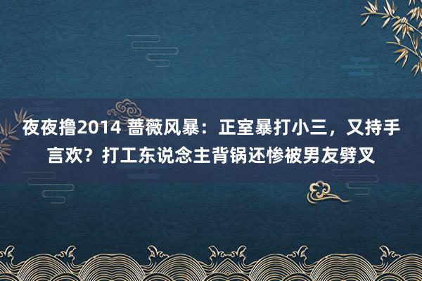 夜夜撸2014 蔷薇风暴：正室暴打小三，又持手言欢？打工东说念主背锅还惨被男友劈叉