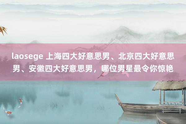 laosege 上海四大好意思男、北京四大好意思男、安徽四大好意思男，哪位男星最令你惊艳
