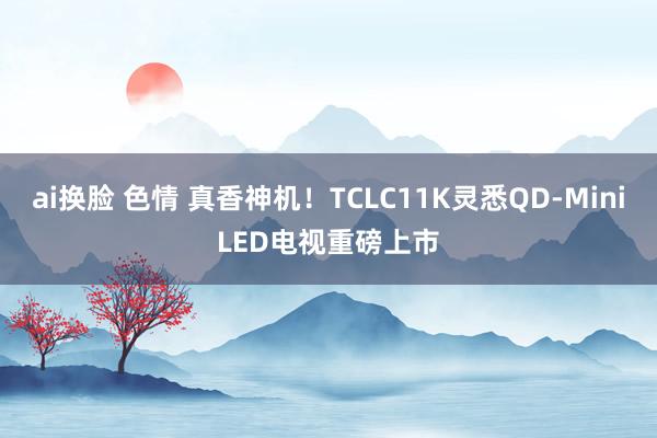 ai换脸 色情 真香神机！TCLC11K灵悉QD-MiniLED电视重磅上市