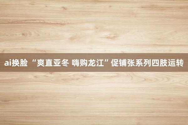 ai换脸 “爽直亚冬 嗨购龙江”促铺张系列四肢运转