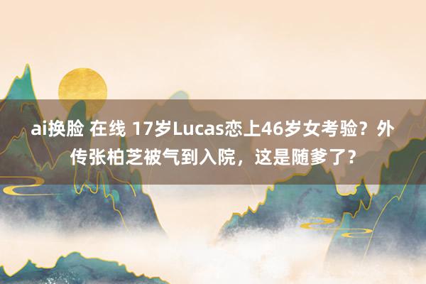 ai换脸 在线 17岁Lucas恋上46岁女考验？外传张柏芝被气到入院，这是随爹了？