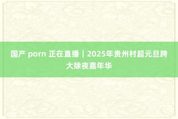 国产 porn 正在直播｜2025年贵州村超元旦跨大除夜嘉年华