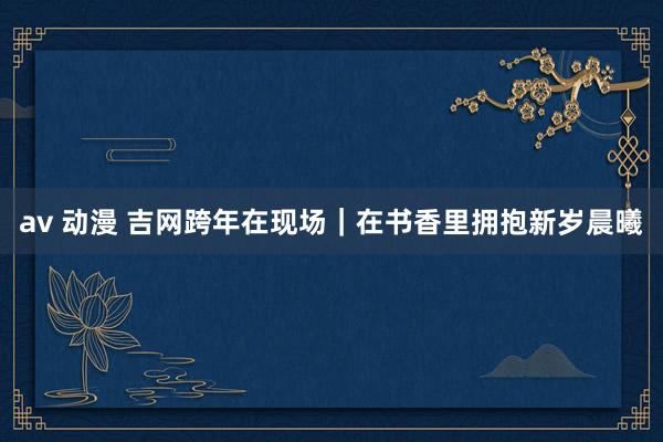 av 动漫 吉网跨年在现场｜在书香里拥抱新岁晨曦