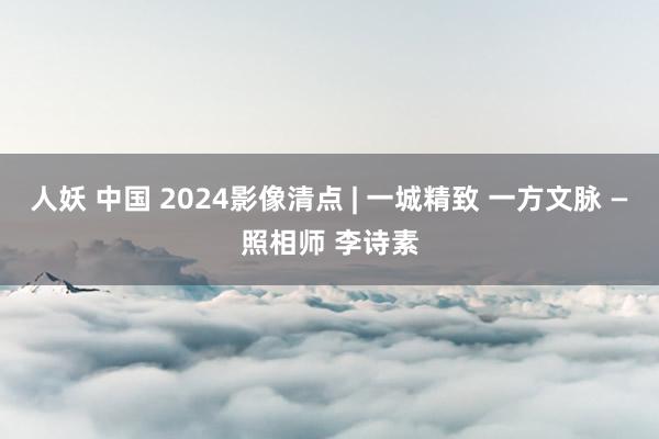 人妖 中国 2024影像清点 | 一城精致 一方文脉 —照相师 李诗素