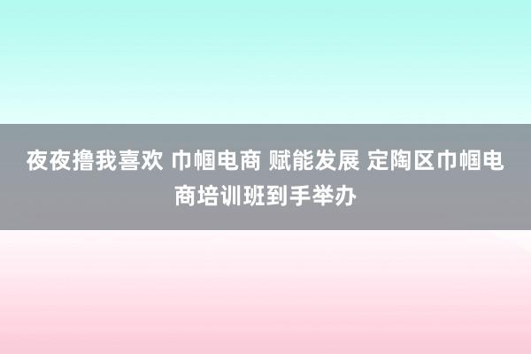 夜夜撸我喜欢 巾帼电商 赋能发展 定陶区巾帼电商培训班到手举办