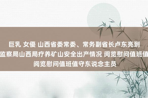 巨乳 女優 山西省委常委、常务副省长卢东亮到国度矿山安全监察局山西局疗养矿山安全出产情况 阅览慰问值班值守东说念主员