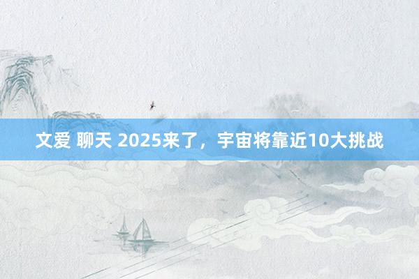文爱 聊天 2025来了，宇宙将靠近10大挑战