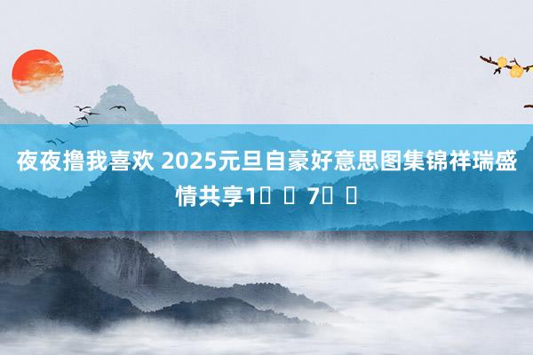 夜夜撸我喜欢 2025元旦自豪好意思图集锦祥瑞盛情共享1️⃣7️⃣