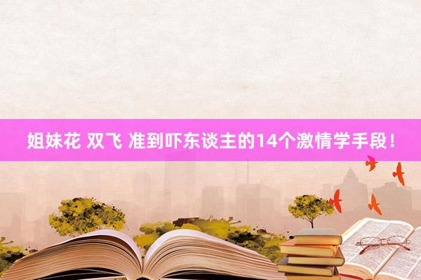 姐妹花 双飞 准到吓东谈主的14个激情学手段！