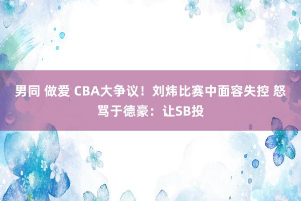 男同 做爱 CBA大争议！刘炜比赛中面容失控 怒骂于德豪：让SB投
