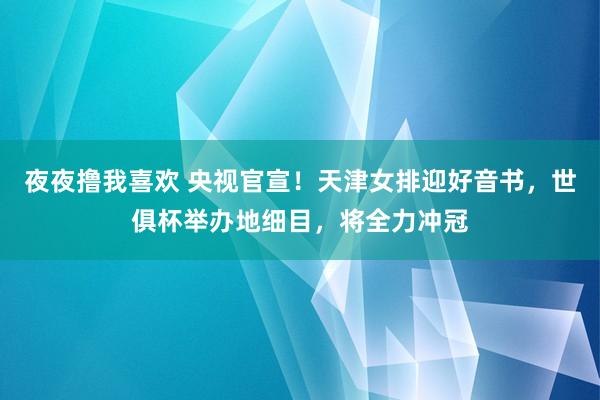 夜夜撸我喜欢 央视官宣！天津女排迎好音书，世俱杯举办地细目，将全力冲冠