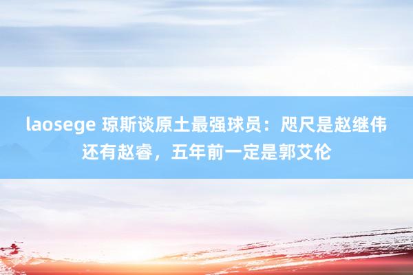 laosege 琼斯谈原土最强球员：咫尺是赵继伟还有赵睿，五年前一定是郭艾伦