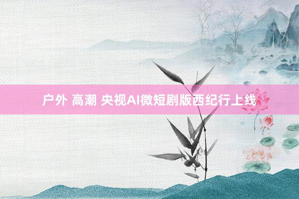 户外 高潮 央视AI微短剧版西纪行上线
