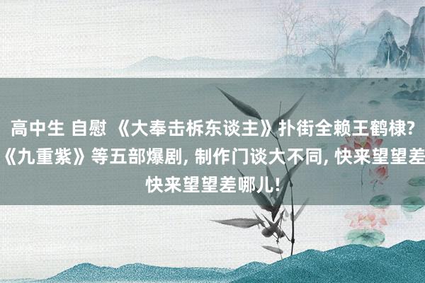 高中生 自慰 《大奉击柝东谈主》扑街全赖王鹤棣? 对比《九重紫》等五部爆剧， 制作门谈大不同， 快来望望差哪儿!