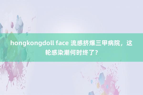 hongkongdoll face 流感挤爆三甲病院，这轮感染潮何时终了？